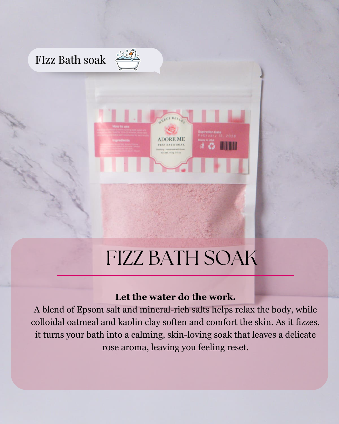 Title: Fizz bath soak
Text: Let the water do the work.
A blend of Epsom salt and mineral-rich salts helps relax the body, while colloidal oatmeal and kaolin clay soften and comfort the skin. As it fizzes, it turns your bath into a calming, skin-loving soak that leaves a delicate rose aroma, leaving you feeling reset.